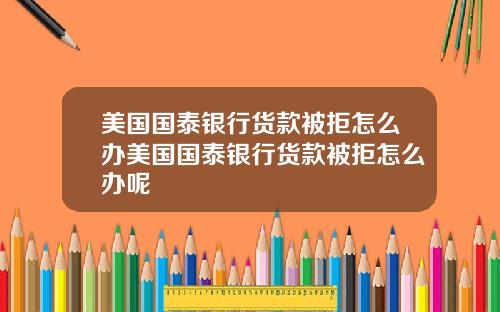美国国泰银行货款被拒怎么办美国国泰银行货款被拒怎么办呢