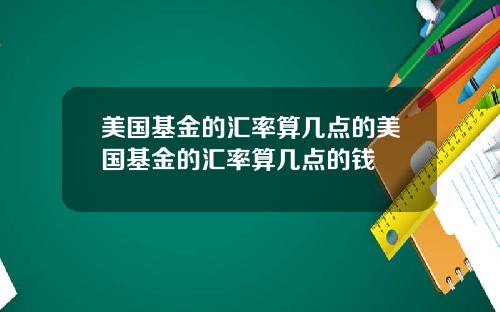 美国基金的汇率算几点的美国基金的汇率算几点的钱