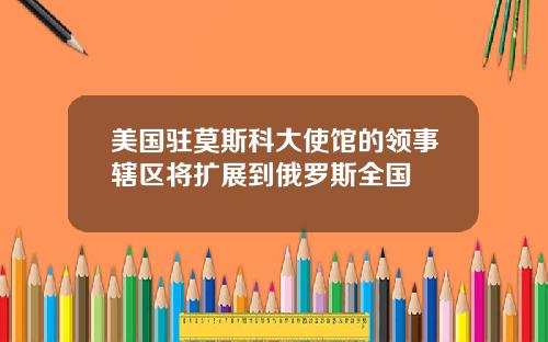 美国驻莫斯科大使馆的领事辖区将扩展到俄罗斯全国