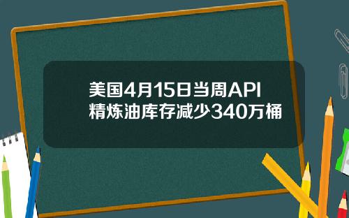 美国4月15日当周API精炼油库存减少340万桶