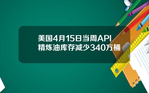 美国4月15日当周API精炼油库存减少340万桶