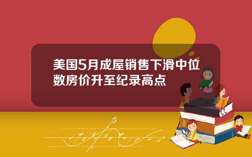 美国5月成屋销售下滑中位数房价升至纪录高点