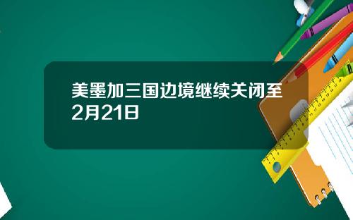 美墨加三国边境继续关闭至2月21日