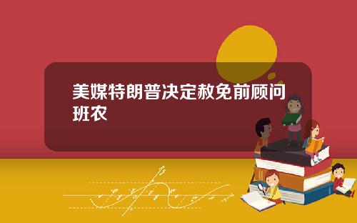 美媒特朗普决定赦免前顾问班农