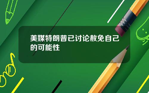 美媒特朗普已讨论赦免自己的可能性