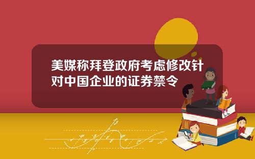 美媒称拜登政府考虑修改针对中国企业的证券禁令