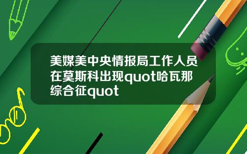 美媒美中央情报局工作人员在莫斯科出现quot哈瓦那综合征quot