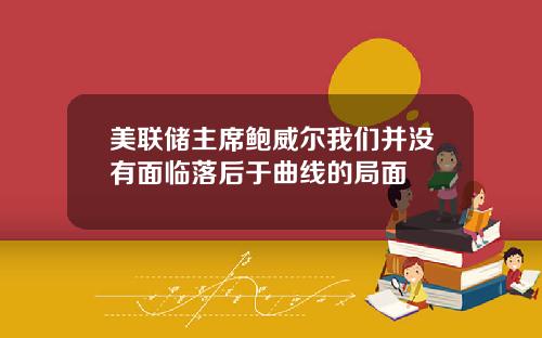 美联储主席鲍威尔我们并没有面临落后于曲线的局面