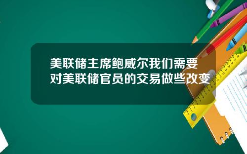 美联储主席鲍威尔我们需要对美联储官员的交易做些改变