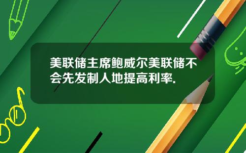 美联储主席鲍威尔美联储不会先发制人地提高利率.