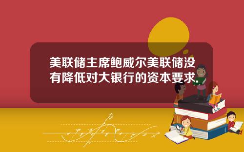 美联储主席鲍威尔美联储没有降低对大银行的资本要求.
