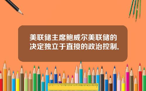美联储主席鲍威尔美联储的决定独立于直接的政治控制.