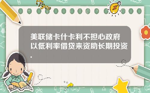 美联储卡什卡利不担心政府以低利率借贷来资助长期投资.