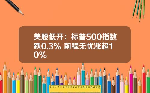 美股低开：标普500指数跌0.3% 前程无忧涨超10%