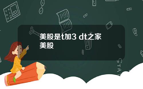 美股是t加3 dt之家 美股