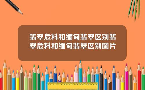 翡翠危料和缅甸翡翠区别翡翠危料和缅甸翡翠区别图片