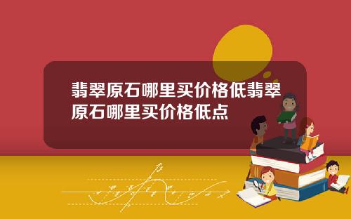 翡翠原石哪里买价格低翡翠原石哪里买价格低点