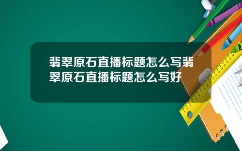 翡翠原石直播标题怎么写翡翠原石直播标题怎么写好