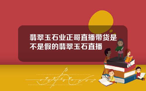 翡翠玉石业正哥直播带货是不是假的翡翠玉石直播