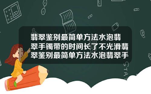 翡翠鉴别最简单方法水泡翡翠手镯带的时间长了不光滑翡翠鉴别最简单方法水泡翡翠手镯都是透明的吗