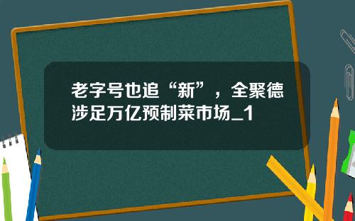 老字号也追“新”，全聚德涉足万亿预制菜市场_1