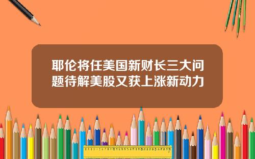 耶伦将任美国新财长三大问题待解美股又获上涨新动力