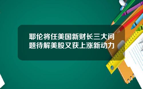 耶伦将任美国新财长三大问题待解美股又获上涨新动力
