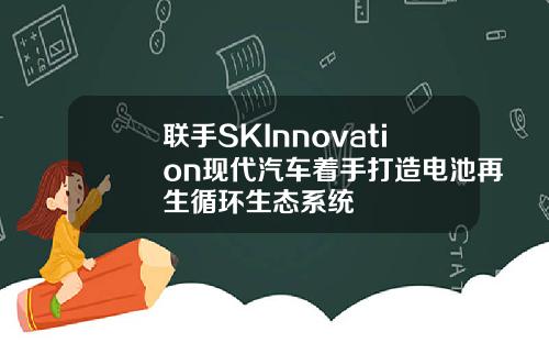 联手SKInnovation现代汽车着手打造电池再生循环生态系统