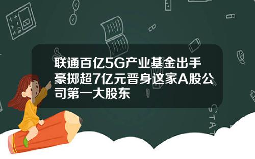 联通百亿5G产业基金出手豪掷超7亿元晋身这家A股公司第一大股东