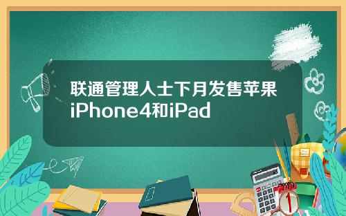 联通管理人士下月发售苹果iPhone4和iPad