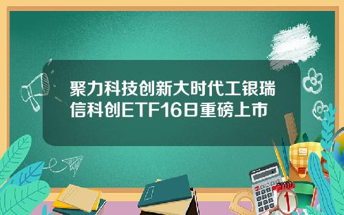 聚力科技创新大时代工银瑞信科创ETF16日重磅上市