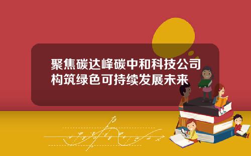 聚焦碳达峰碳中和科技公司构筑绿色可持续发展未来