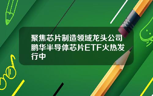 聚焦芯片制造领域龙头公司鹏华半导体芯片ETF火热发行中