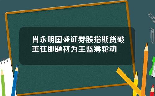 肖永明国盛证券股指期货破茧在即题材为主蓝筹轮动