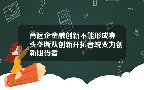 肖远企金融创新不能形成寡头垄断从创新开拓者蜕变为创新阻碍者