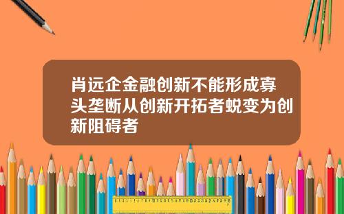 肖远企金融创新不能形成寡头垄断从创新开拓者蜕变为创新阻碍者
