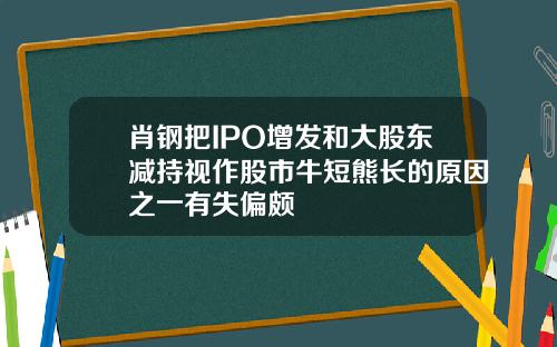 肖钢把IPO增发和大股东减持视作股市牛短熊长的原因之一有失偏颇