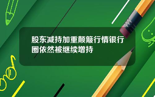 股东减持加重颠簸行情银行圈依然被继续增持