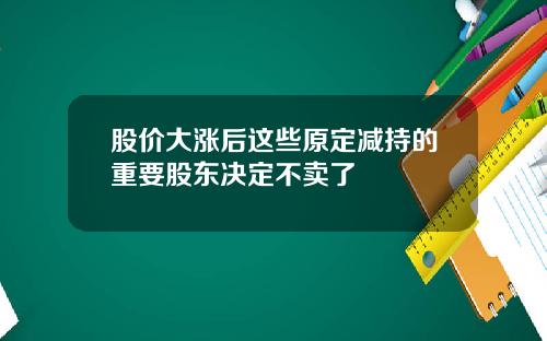 股价大涨后这些原定减持的重要股东决定不卖了