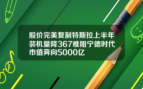 股价完美复制特斯拉上半年装机量降367难阻宁德时代市值奔向5000亿