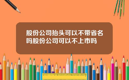 股份公司抬头可以不带省名吗股份公司可以不上市吗