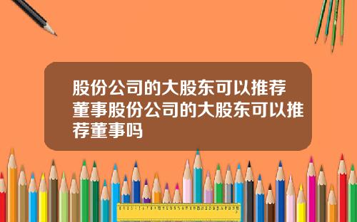 股份公司的大股东可以推荐董事股份公司的大股东可以推荐董事吗