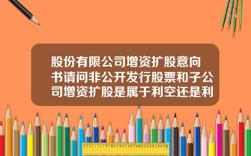 股份有限公司增资扩股意向书请问非公开发行股票和子公司增资扩股是属于利空还是利好