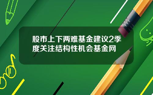股市上下两难基金建议2季度关注结构性机会基金网