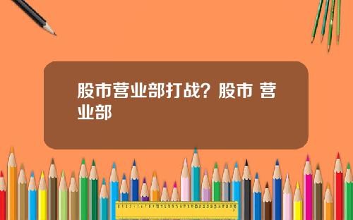 股市营业部打战？股市 营业部