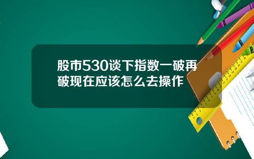 股市530谈下指数一破再破现在应该怎么去操作