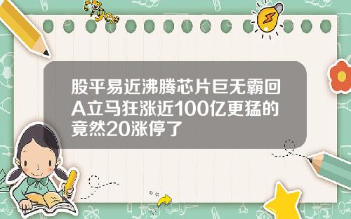 股平易近沸腾芯片巨无霸回A立马狂涨近100亿更猛的竟然20涨停了