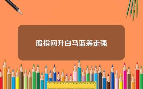 股指回升白马蓝筹走强