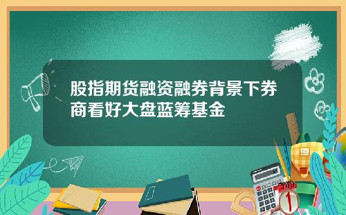 股指期货融资融券背景下券商看好大盘蓝筹基金