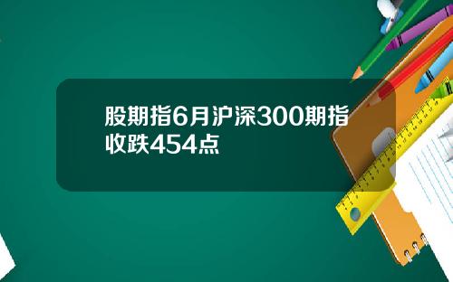 股期指6月沪深300期指收跌454点
